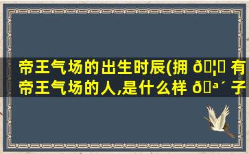 帝王气场的出生时辰(拥 🦊 有帝王气场的人,是什么样 🪴 子)